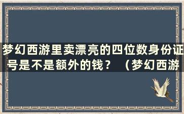 梦幻西游里卖漂亮的四位数身份证号是不是额外的钱？ （梦幻西游里一个漂亮的四位数身份证号值多少钱？）